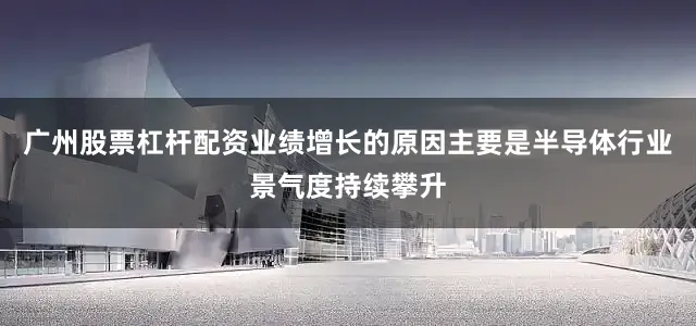 广州股票杠杆配资业绩增长的原因主要是半导体行业景气度持续攀升