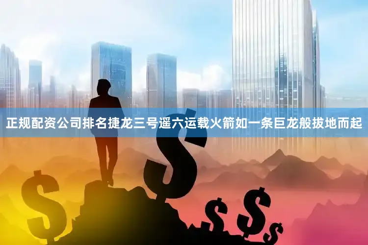 正规配资公司排名捷龙三号遥六运载火箭如一条巨龙般拔地而起