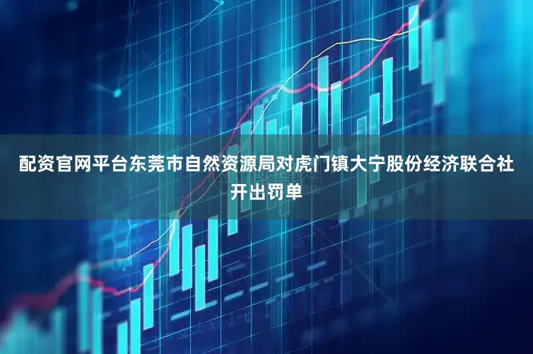配资官网平台东莞市自然资源局对虎门镇大宁股份经济联合社开出罚单