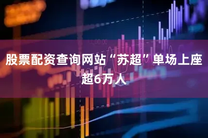 股票配资查询网站“苏超”单场上座超6万人