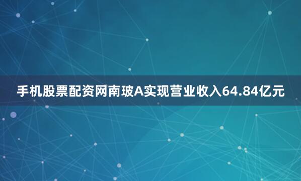 手机股票配资网南玻A实现营业收入64.84亿元