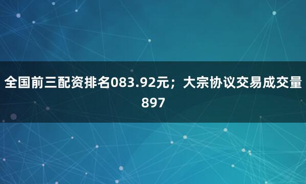 全国前三配资排名083.92元；大宗协议交易成交量897