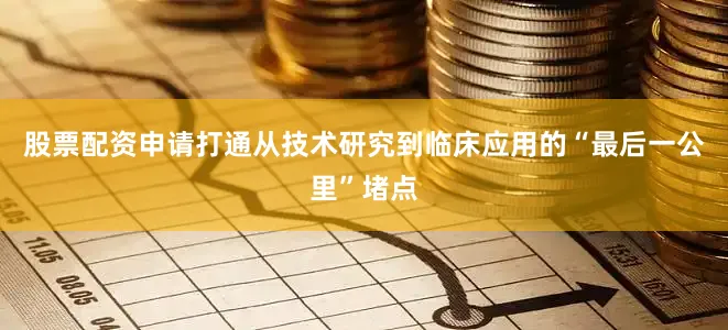 股票配资申请打通从技术研究到临床应用的“最后一公里”堵点