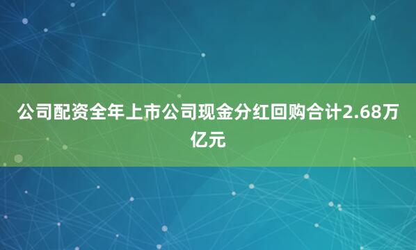 公司配资全年上市公司现金分红回购合计2.68万亿元